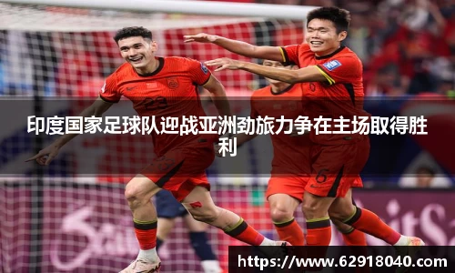 印度国家足球队迎战亚洲劲旅力争在主场取得胜利